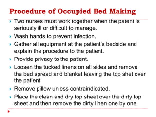 Procedure of Occupied Bed Making
 Two nurses must work together when the patent is
seriously ill or difficult to manage.
 Wash hands to prevent infection.
 Gather all equipment at the patient’s bedside and
explain the procedure to the patient.
 Provide privacy to the patient.
 Loosen the tucked linens on all sides and remove
the bed spread and blanket leaving the top shet over
the patient.
 Remove pillow unless contraindicated.
 Place the clean and dry top sheet over the dirty top
sheet and then remove the dirty linen one by one.
 