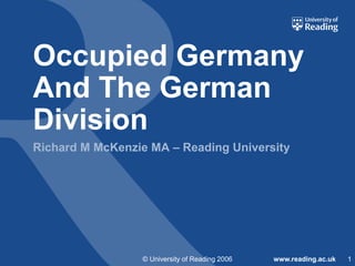 Occupied Germany
And The German
Division
Richard M McKenzie MA – Reading University

© University of Reading 2006

www.reading.ac.uk

1

 