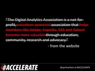 “The Digital Analytics Association is a not-for-
profit, volunteer-powered association that helps
members like Adobe, Expedia, SAS and Yahoo!
become more valuable through education,
community, research and advocacy.”
                         - from the website



                               @aprilewilson at #ACCELERATE
 