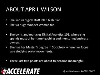 ABOUT APRIL WILSON
• She knows digital stuff. Blah blah blah.
• She’s a huge Wonder Woman fan.

• She owns and manages Digital Analytics 101, where she
  spends most of her time teaching and mentoring business
  owners.
• She has her Master’s degree in Sociology, where her focus
  was studying social movements.

• These last two points are about to become meaningful.


                                             @aprilewilson at #ACCELERATE
 