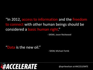 “In 2012, access to information and the freedom
to connect with other human beings should be
considered a basic human right.”
                         - SXSWi, Jason Rockwood




“Data is the new oil.”
                         - SXSW, Michael Fertik




                                    @aprilewilson at #ACCELERATE
 