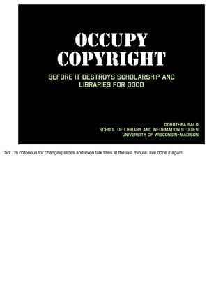 OCCUPY
                            COPYRIGHT
                        before it destroys scholarship and
                                 libraries for good




                                                                               Dorothea Salo
                                                    School of Library and Information Studies
                                                             University of Wisconsin–Madison



So, I’m notorious for changing slides and even talk titles at the last minute. I’ve done it again!
 