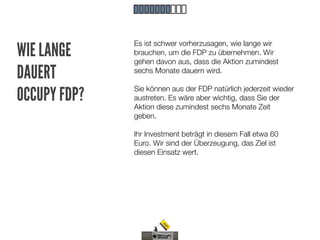 Es ist schwer vorherzusagen, wie lange wir
WIE LANGE     brauchen, um die FDP zu übernehmen. Wir
              gehen davon aus, dass die Aktion zumindest
DAUERT        sechs Monate dauern wird.


OCCUPY FDP?   Sie können aus der FDP natürlich jederzeit wieder
              austreten. Es wäre aber wichtig, dass Sie der
              Aktion diese zumindest sechs Monate Zeit
              geben.

              Ihr Investment beträgt in diesem Fall etwa 60
              Euro. Wir sind der Überzeugung, das Ziel ist
              diesen Einsatz wert.
 