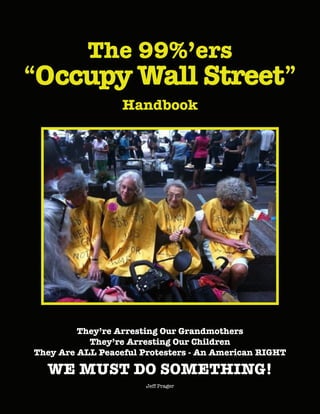The 99%’ers
“Occupy Wall Street”
Handbook
They’re Arresting Our Grandmothers
They’re Arresting Our Children
They Are ALL Peaceful Protesters - An American RIGHT
WE MUST DO SOMETHING!
Jeff Prager
 