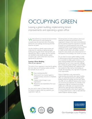 OCCUpYInG GREEn
Leasing a green building, implementing tenant
improvements and operating a green office



W       hile landlords can improve the environmental
        performance of a base building, the
occupants play the important roles of providing
                                                          Answering these and other questions about your
                                                          objectives will determine the extent of your
                                                          organization’s footprint that needs to be addressed
demand for such buildings and ensuring that their         and the potential investment required. For example,
tenancies are green.                                      a business can currently generate some strong
                                                          marketing benefits from greening its tenancy, without
Use the checklists to identify opportunities and          needing to occupy a green building. In the future,
create plans for selecting an appropriate green           it is likely that the market will consider a tenant’s
building, planning green tenant improvements and          footprint to also include a pro-rated proportion of
operating your office in a green way. The checklists      the footprint of the building it has chosen to occupy.
are intended to help tenants develop a green
occupancy plan. Some of the items may not be              Do you have to occupy a green building in order
appropriate for all tenants.                              to demonstrate strong environmental credentials
                                                          or is it possible to create a green tenancy in a non-
Leasing a Green Building                                  green existing building? Given that improving the
What are your objectives?                                 existing stock can be a more important challenge
                                                          than creating new green buildings in some markets,
The clarity of your objectives is important for getting   tenants of existing buildings who collaborate with
the most value out of investing in green premises.        their landlord to help improve that building are
For example, do you want to:                              actually demonstrating a very high level of corporate
                                                          social responsibility.
         	 Enjoy marketing benefits?
         	 ‘Future-proof ’ your business against a        Clarity of objectives is also important for
           changing business, consumer or employee        understanding what benefits each ‘green’ building
           market?                                        offers you specifically beyond an umbrella green
                                                          building rating. Two buildings with the same rating
         	 Catalyze cultural change in your
                                                          may offer you very different features, which may or
           organization?
                                                          may not serve your objectives. For example, some
         	 Respond to new expectations from your          organizations might be motivated by providing
           employees?                                     healthy and comfortable work environments for
                                                          staff and thus seek high levels of IEQ (Indoor
You may want to refer to Colliers’ Why Green?             Environmental Quality); while others might focus
For Tenants to explore other key questions your           on energy performance in order to help fulfill their
organization might ask.                                   carbon footprint reduction targets.
 