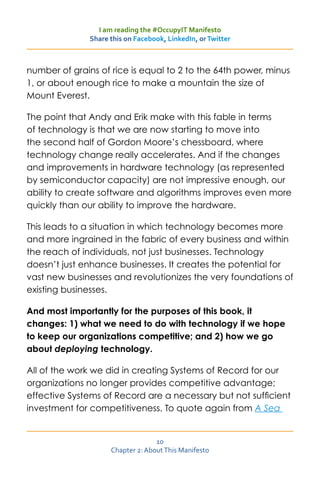 I am reading the #OccupyIT Manifesto
               Share this on Facebook, LinkedIn, or Twitter



number of grains of rice is equal to 2 to the 64th power, minus
1, or about enough rice to make a mountain the size of
Mount Everest.

The point that Andy and Erik make with this fable in terms
of technology is that we are now starting to move into
the second half of Gordon Moore’s chessboard, where
technology change really accelerates. And if the changes
and improvements in hardware technology (as represented
by semiconductor capacity) are not impressive enough, our
ability to create software and algorithms improves even more
quickly than our ability to improve the hardware.

This leads to a situation in which technology becomes more
and more ingrained in the fabric of every business and within
the reach of individuals, not just businesses. Technology
doesn’t just enhance businesses. It creates the potential for
vast new businesses and revolutionizes the very foundations of
existing businesses.

And most importantly for the purposes of this book, it
changes: 1) what we need to do with technology if we hope
to keep our organizations competitive; and 2) how we go
about deploying technology.

All of the work we did in creating Systems of Record for our
organizations no longer provides competitive advantage;
effective Systems of Record are a necessary but not sufficient
investment for competitiveness. To quote again from A Sea


                                   10
                     Chapter 2: About This Manifesto
 