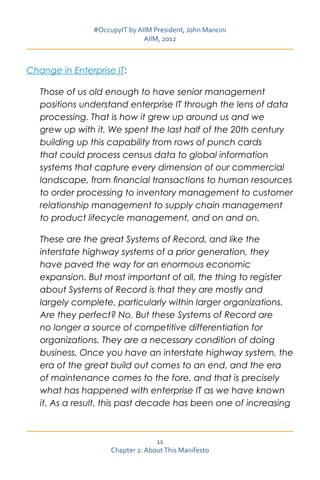 #OccupyIT by AIIM President, John Mancini
                               AIIM, 2012



Change in Enterprise IT:

   Those of us old enough to have senior management
   positions understand enterprise IT through the lens of data
   processing. That is how it grew up around us and we
   grew up with it. We spent the last half of the 20th century
   building up this capability from rows of punch cards
   that could process census data to global information
   systems that capture every dimension of our commercial
   landscape, from financial transactions to human resources
   to order processing to inventory management to customer
   relationship management to supply chain management
   to product lifecycle management, and on and on.

   These are the great Systems of Record, and like the
   interstate highway systems of a prior generation, they
   have paved the way for an enormous economic
   expansion. But most important of all, the thing to register
   about Systems of Record is that they are mostly and
   largely complete, particularly within larger organizations.
   Are they perfect? No. But these Systems of Record are
   no longer a source of competitive differentiation for
   organizations. They are a necessary condition of doing
   business. Once you have an interstate highway system, the
   era of the great build out comes to an end, and the era
   of maintenance comes to the fore, and that is precisely
   what has happened with enterprise IT as we have known
   it. As a result, this past decade has been one of increasing



                                   11
                     Chapter 2: About This Manifesto
 