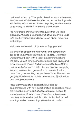 Share a free copy of this e-book with friends or colleagues:
                    Send a download link via email



optimization, led by IT budget cuts as funds are transferred
to other uses within the enterprise, and led technologically
within IT by virtualization, cloud computing, and ever more
outsourcing. And that is where we stand today.

The next stage of IT investment requires that we think
differently. We need to change what we are trying to do
with our IT investments and how we go about procuring
technology.

Welcome to the world of Systems of Engagement.

Systems of Engagement will overlay and complement
our deep investments in Systems of Record. Systems of
Engagement begin with a focus on communications.
We grew up with letters, phones, telexes, and faxes, and
grew into email, shared text databases like Lotus Notes,
portals, websites, and mobile phones. Now we are going
to incorporate a third generation of communications,
based on 1) connecting people in real time; 2) smart and
geographically-aware mobile devices; and 3) ubiquitous
and cheap bandwidth.

These communication capabilities will also be
complemented with new collaboration capabilities. These
are IT-enabled services that allow groups of people to
interoperate both synchronously and asynchronously,
and they include wikis, collaboration tools, chat, crowd
sourcing, Web conferencing, video streams, video


                                  12
                    Chapter 2: About This Manifesto
 