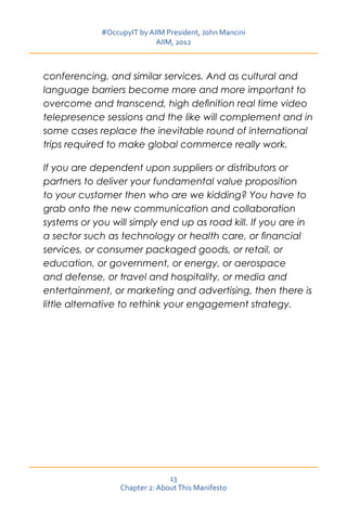 #OccupyIT by AIIM President, John Mancini
                            AIIM, 2012



conferencing, and similar services. And as cultural and
language barriers become more and more important to
overcome and transcend, high definition real time video
telepresence sessions and the like will complement and in
some cases replace the inevitable round of international
trips required to make global commerce really work.

If you are dependent upon suppliers or distributors or
partners to deliver your fundamental value proposition
to your customer then who are we kidding? You have to
grab onto the new communication and collaboration
systems or you will simply end up as road kill. If you are in
a sector such as technology or health care, or financial
services, or consumer packaged goods, or retail, or
education, or government, or energy, or aerospace
and defense, or travel and hospitality, or media and
entertainment, or marketing and advertising, then there is
little alternative to rethink your engagement strategy.




                                13
                  Chapter 2: About This Manifesto
 
