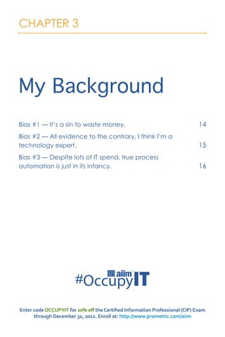 CHAPTER 3




My Background
Bias #1 — It’s a sin to waste money.                                         14
Bias #2 — All evidence to the contrary, I think I’m a
technology expert.                                                           15
Bias #3 — Despite lots of IT spend, true process
automation is just in its infancy.                                           16




Enter code OCCUPYIT for 20% off the Certified Information Professional (CIP) Exam
      through December 31, 2012. Enroll at: http://www.prometric.com/aiim
 