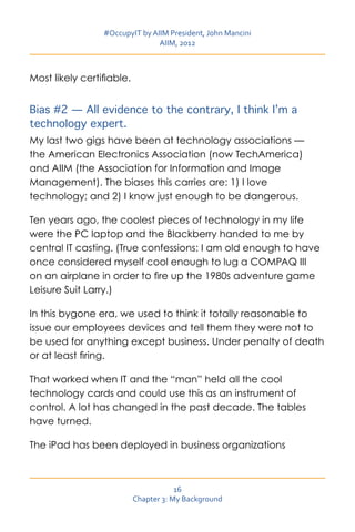 #OccupyIT by AIIM President, John Mancini
                                AIIM, 2012



Most likely certifiable.


Bias #2 — All evidence to the contrary, I think I’m a
technology expert.
My last two gigs have been at technology associations —
the American Electronics Association (now TechAmerica)
and AIIM (the Association for Information and Image
Management). The biases this carries are: 1) I love
technology; and 2) I know just enough to be dangerous.

Ten years ago, the coolest pieces of technology in my life
were the PC laptop and the Blackberry handed to me by
central IT casting. (True confessions: I am old enough to have
once considered myself cool enough to lug a COMPAQ III
on an airplane in order to fire up the 1980s adventure game
Leisure Suit Larry.)

In this bygone era, we used to think it totally reasonable to
issue our employees devices and tell them they were not to
be used for anything except business. Under penalty of death
or at least firing.

That worked when IT and the “man” held all the cool
technology cards and could use this as an instrument of
control. A lot has changed in the past decade. The tables
have turned.

The iPad has been deployed in business organizations



                                       16
                           Chapter 3: My Background
 