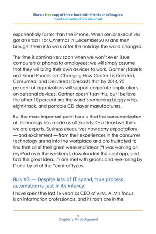 Share a free copy of this e-book with friends or colleagues:
                       Send a download link via email



exponentially faster than the iPhone. When senior executives
got an iPad 1 for Christmas in December 2010 and then
brought them into work after the holidays the world changed.

The time is coming very soon when we won’t even issue
computers or phones to employees; we will simply assume
that they will bring their own devices to work. Gartner (Tablets
and Smart Phones are Changing How Content is Created,
Consumed, and Delivered) forecasts that by 2014, 90
percent of organizations will support corporate applications
on personal devices. Gartner doesn’t say this, but I believe
the other 10 percent are the world’s remaining buggy whip,
eight-track, and portable CD player manufacturers.

But the more important point here is that the consumerization
of technology has made us all experts. Or at least we think
we are experts. Business executives now carry expectations
— and excitement — from their experiences in the consumer
technology arena into the workplace and are frustrated to
find that all of their great weekend ideas (“I was working on
my iPad over the weekend, downloaded this cool app, and
had this great idea...”) are met with groans and eye-rolling by
IT and by all of the “control”types.


Bias #3 — Despite lots of IT spend, true process
automation is just in its infancy.
I have spent the last 16 years as CEO of AIIM. AIIM’s focus
is on information professionals, and its roots are in the


                                     17
                         Chapter 3: My Background
 