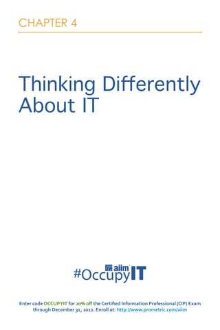 CHAPTER 4




Thinking Differently
About IT




Enter code OCCUPYIT for 20% off the Certified Information Professional (CIP) Exam
      through December 31, 2012. Enroll at: http://www.prometric.com/aiim
 