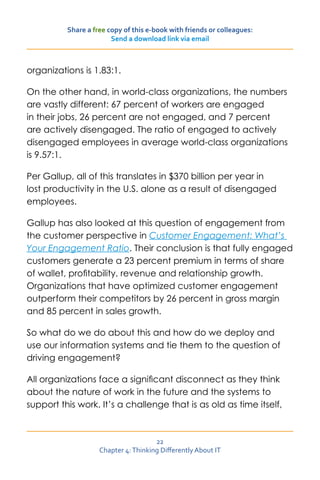 Share a free copy of this e-book with friends or colleagues:
                        Send a download link via email



organizations is 1.83:1.

On the other hand, in world-class organizations, the numbers
are vastly different: 67 percent of workers are engaged
in their jobs, 26 percent are not engaged, and 7 percent
are actively disengaged. The ratio of engaged to actively
disengaged employees in average world-class organizations
is 9.57:1.

Per Gallup, all of this translates in $370 billion per year in
lost productivity in the U.S. alone as a result of disengaged
employees.

Gallup has also looked at this question of engagement from
the customer perspective in Customer Engagement: What’s
Your Engagement Ratio. Their conclusion is that fully engaged
customers generate a 23 percent premium in terms of share
of wallet, profitability, revenue and relationship growth.
Organizations that have optimized customer engagement
outperform their competitors by 26 percent in gross margin
and 85 percent in sales growth.

So what do we do about this and how do we deploy and
use our information systems and tie them to the question of
driving engagement?

All organizations face a significant disconnect as they think
about the nature of work in the future and the systems to
support this work. It’s a challenge that is as old as time itself,



                                      22
                    Chapter 4: Thinking Differently About IT
 