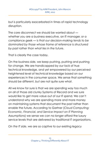 #OccupyIT by AIIM President, John Mancini
                               AIIM, 2012



but is particularly exacerbated in times of rapid technology
disruption.

The core disconnect we should be worried about —
whether you are a business executive, an IT manager, or a
compliance geek — is that our decision-making tends to be
dominated by those whose frame of reference is structured
by past rather than what lies in the future.

That is clearly the case today.

On the business side, we keep pushing, pushing and pushing
for change. We are handicapped by our lack of true
technical knowledge, and yet empowered by our perceived
heightened level of technical knowledge based on our
experiences in the consumer space. We sense that something
should be different, but are not quite sure what.

All we know for sure is that we are spending way too much
on all of those old clunky Systems of Record and we sure
would like to get more value out of our IT spend. We can’t
understand why we are spending more and more money
on maintaining systems that document the past rather than
enable the future. According to Gartner (Cloud Computing:
Economic, Financial, and Service Impact on IT Planning
Assumptions) we sense we can no longer afford the luxury
service levels that are delivered by traditional IT organizations.

On the IT side, we are so captive to our existing legacy



                                    23
                  Chapter 4: Thinking Differently About IT
 
