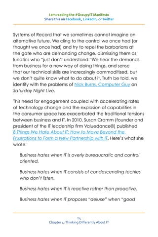 I am reading the #OccupyIT Manifesto
              Share this on Facebook, LinkedIn, or Twitter



Systems of Record that we sometimes cannot imagine an
alternative future. We cling to the control we once had (or
thought we once had) and try to repel the barbarians at
the gate who are demanding change, dismissing them as
lunatics who “just don’t understand.”We hear the demands
from business for a new way of doing things, and sense
that our technical skills are increasingly commoditized, but
we don’t quite know what to do about it. Truth be told, we
identify with the problems of Nick Burns, Computer Guy on
Saturday Night Live.

This need for engagement coupled with accelerating rates
of technology change and the explosion of capabilities in
the consumer space has exacerbated the traditional tensions
between business and IT. In 2010, Susan Cramm (founder and
president of the IT leadership firm Valuedance®) published
8 Things We Hate About IT: How to Move Beyond the
Frustrations to Form a New Partnership with IT. Here’s what she
wrote:

   Business hates when IT is overly bureaucratic and control
   oriented.

   Business hates when IT consists of condescending techies
   who don’t listen.

   Business hates when IT is reactive rather than proactive.

   Business hates when IT proposes “deluxe” when “good



                                   24
                 Chapter 4: Thinking Differently About IT
 