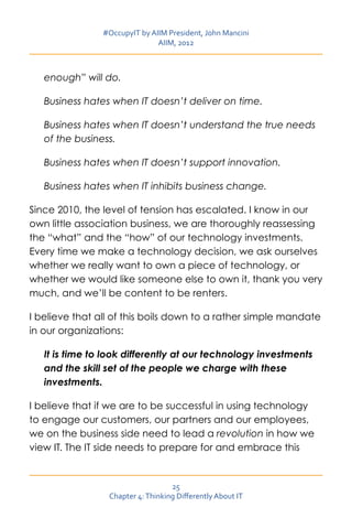 #OccupyIT by AIIM President, John Mancini
                               AIIM, 2012



   enough” will do.

   Business hates when IT doesn’t deliver on time.

   Business hates when IT doesn’t understand the true needs
   of the business.

   Business hates when IT doesn’t support innovation.

   Business hates when IT inhibits business change.

Since 2010, the level of tension has escalated. I know in our
own little association business, we are thoroughly reassessing
the “what” and the “how” of our technology investments.
Every time we make a technology decision, we ask ourselves
whether we really want to own a piece of technology, or
whether we would like someone else to own it, thank you very
much, and we’ll be content to be renters.

I believe that all of this boils down to a rather simple mandate
in our organizations:

   It is time to look differently at our technology investments
   and the skill set of the people we charge with these
   investments.

I believe that if we are to be successful in using technology
to engage our customers, our partners and our employees,
we on the business side need to lead a revolution in how we
view IT. The IT side needs to prepare for and embrace this


                                   25
                 Chapter 4: Thinking Differently About IT
 
