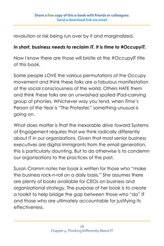 Share a free copy of this e-book with friends or colleagues:
                        Send a download link via email



revolution or risk being run over by it and marginalized.

In short, business needs to reclaim IT. It is time to #OccupyIT.

Now I know there are those will bristle at the #OccupyIT title
of this book.

Some people LOVE the various permutations of the Occupy
movement and think these folks are a fabulous manifestation
of the social consciousness of the world. Others HATE them
and think these folks are an unwashed spoiled iPad-carrying
group of phonies. Whichever way you tend, when Time’s
Person of the Year is “The Protester,” something unusual is
going on.

What does matter is that the inexorable drive toward Systems
of Engagement requires that we think radically differently
about IT in our organizations. Given that most senior business
executives are digital immigrants from the email generation,
this is particularly daunting. But to do otherwise is to condemn
our organizations to the practices of the past.

Susan Cramm notes her book is written for those who “make
the business rock-n-roll on a daily basis.” She assumes there
are plenty of books available for CEOs on business and
organizational strategy. The purpose of her book is to create
a toolkit to help bridge the gap between those who “do” IT
and those who are ultimately accountable for justifying its
effectiveness.



                                      26
                    Chapter 4: Thinking Differently About IT
 