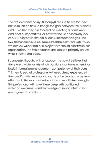 #OccupyIT by AIIM President, John Mancini
                                AIIM, 2012



The five demands of my #OccupyIT Manifesto are focused
not so much on how to bridge the gap between the business
and IT. Rather, they are focused on creating a framework
and a set of imperatives for how we should collectively look
at our IT priorities in the era of consumer technologies. The
five demands should be considered the prism through which
we decide what kinds of IT projects we should prioritize in our
organization. The five demands are focused primarily on the
what of our IT strategies.

I conclude, though, with a focus on the how. I believe that
there are a wide variety of job positions that have a need for
basic information management competency at their core.
This new breed of professional will need deep experience in
the specific skills necessary to do his or her job. But to be truly
effective in the era of cloud, social and mobile technologies,
this professional will have these deep skills positioned
within an awareness and knowledge of sound information
management practices.




                                    27
                  Chapter 4: Thinking Differently About IT
 