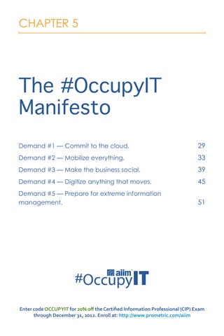 CHAPTER 5




The #OccupyIT
Manifesto
Demand #1 — Commit to the cloud.                                             29
Demand #2 — Mobilize everything.                                             33
Demand #3 — Make the business social.                                        39
Demand #4 — Digitize anything that moves.                                    45
Demand #5 — Prepare for extreme information
management.                                                                  51




Enter code OCCUPYIT for 20% off the Certified Information Professional (CIP) Exam
      through December 31, 2012. Enroll at: http://www.prometric.com/aiim
 