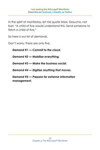 I am reading the #OccupyIT Manifesto
               Share this on Facebook, LinkedIn, or Twitter



In the spirit of manifestos, let me quote Marx. Groucho, not
Karl: “A child of five would understand this. Send someone to
fetch a child of five.”

So here is our list of demands.

Don’t worry; there are only five.

   Demand #1 — Commit to the cloud.

   Demand #2 — Mobilize everything.

   Demand #3 — Make the business social.

   Demand #4 — Digitize anything that moves.

   Demand #5 — Prepare for extreme information
   management.




                                   29
                   Chapter 5: The #OccupyIT Manifesto
 