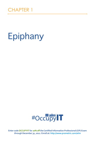 CHAPTER 1




Epiphany




Enter code OCCUPYIT for 20% off the Certified Information Professional (CIP) Exam
      through December 31, 2012. Enroll at: http://www.prometric.com/aiim
 