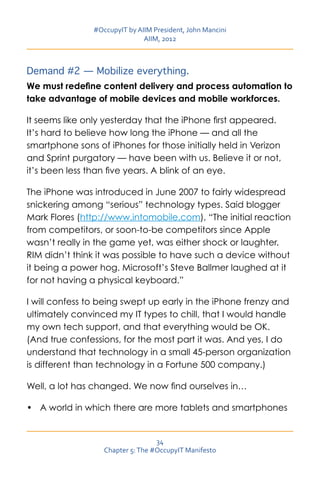 #OccupyIT by AIIM President, John Mancini
                               AIIM, 2012



Demand #2 — Mobilize everything.
We must redefine content delivery and process automation to
take advantage of mobile devices and mobile workforces.

It seems like only yesterday that the iPhone first appeared.
It’s hard to believe how long the iPhone — and all the
smartphone sons of iPhones for those initially held in Verizon
and Sprint purgatory — have been with us. Believe it or not,
it’s been less than five years. A blink of an eye.

The iPhone was introduced in June 2007 to fairly widespread
snickering among “serious” technology types. Said blogger
Mark Flores (http://www.intomobile.com), “The initial reaction
from competitors, or soon-to-be competitors since Apple
wasn’t really in the game yet, was either shock or laughter.
RIM didn’t think it was possible to have such a device without
it being a power hog. Microsoft’s Steve Ballmer laughed at it
for not having a physical keyboard.”

I will confess to being swept up early in the iPhone frenzy and
ultimately convinced my IT types to chill, that I would handle
my own tech support, and that everything would be OK.
(And true confessions, for the most part it was. And yes, I do
understand that technology in a small 45-person organization
is different than technology in a Fortune 500 company.)

Well, a lot has changed. We now find ourselves in…

•	 A world in which there are more tablets and smartphones


                                   34
                   Chapter 5: The #OccupyIT Manifesto
 