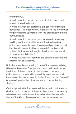 Share a free copy of this e-book with friends or colleagues:
                       Send a download link via email



   sold than PCs.
•	 A world in which people are more likely to own a cell
   phone than a toothbrush.
•	 A world in which our customers expect to use a mobile
   device to: 1) interact with us; interact with the information
   we provide; and 3) interact with the processes that drive
   our businesses.
•	 A world in which our employees, who are increasingly
   working outside of traditional, chained-to-the-desk
   office environments, expect to use multiple devices and
   locations to interact with corporate information and
   systems that we once thought of as locked down and
   “company confidential.”
•	 A world in which less than half the devices accessing the
   Internet run on Windows.

Ubiquitous mobile computing is one of the core underlying
drivers for Systems of Engagement and continues to shape
the future of these systems. In the span of a decade,
cell phones have spread to essentially every person and
location on the planet. Mobile technologies are the “steroid”
accelerating all of the other elements in our technology
strategy.

On the opportunity side, we now interact with customers on
devices that are aware of their location. If we know exactly
where a customer is, in real time, what does this mean in
terms of the kinds of new products and services we can


                                    35
                    Chapter 5: The #OccupyIT Manifesto
 