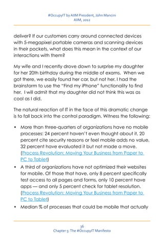 #OccupyIT by AIIM President, John Mancini
                               AIIM, 2012



deliver? If our customers carry around connected devices
with 5-megapixel portable cameras and scanning devices
in their pockets, what does this mean in the context of our
interactions with them?

My wife and I recently drove down to surprise my daughter
for her 20th birthday during the middle of exams. When we
got there, we easily found her car, but not her. I had the
brainstorm to use the “Find my iPhone” functionality to find
her. I will admit that my daughter did not think this was as
cool as I did.

The natural reaction of IT in the face of this dramatic change
is to fall back into the control paradigm. Witness the following:

•	 More than three-quarters of organizations have no mobile
   processes: 24 percent haven’t even thought about it, 20
   percent cite security reasons or feel mobile adds no value,
   32 percent have evaluated it but not made a move.
   (Process Revolution: Moving Your Business from Paper to
   PC to Tablet)
•	 A third of organizations have not optimized their websites
   for mobile. Of those that have, only 8 percent specifically
   test access to all pages and forms, only 10 percent have
   apps — and only 5 percent check for tablet resolution.
   (Process Revolution: Moving Your Business from Paper to
   PC to Tablet)
•	 Median % of processes that could be mobile that actually



                                   36
                   Chapter 5: The #OccupyIT Manifesto
 