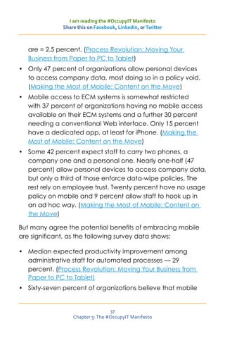 I am reading the #OccupyIT Manifesto
              Share this on Facebook, LinkedIn, or Twitter



   are = 2.5 percent. (Process Revolution: Moving Your
   Business from Paper to PC to Tablet)
•	 Only 47 percent of organizations allow personal devices
   to access company data, most doing so in a policy void.
   (Making the Most of Mobile: Content on the Move)
•	 Mobile access to ECM systems is somewhat restricted
   with 37 percent of organizations having no mobile access
   available on their ECM systems and a further 30 percent
   needing a conventional Web interface. Only 15 percent
   have a dedicated app, at least for iPhone. (Making the
   Most of Mobile: Content on the Move)
•	 Some 42 percent expect staff to carry two phones, a
   company one and a personal one. Nearly one-half (47
   percent) allow personal devices to access company data,
   but only a third of those enforce data-wipe policies. The
   rest rely on employee trust. Twenty percent have no usage
   policy on mobile and 9 percent allow staff to hook up in
   an ad hoc way. (Making the Most of Mobile: Content on
   the Move)

But many agree the potential benefits of embracing mobile
are significant, as the following survey data shows:

•	 Median expected productivity improvement among
   administrative staff for automated processes — 29
   percent. (Process Revolution: Moving Your Business from
   Paper to PC to Tablet)
•	 Sixty-seven percent of organizations believe that mobile


                                  37
                  Chapter 5: The #OccupyIT Manifesto
 