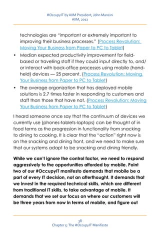 #OccupyIT by AIIM President, John Mancini
                               AIIM, 2012



   technologies are “important or extremely important to
   improving their business processes.” (Process Revolution:
   Moving Your Business from Paper to PC to Tablet)
•	 Median expected productivity improvement for field-
   based or travelling staff if they could input directly to, and/
   or interact with back-office processes using mobile (hand-
   held) devices — 25 percent. (Process Revolution: Moving
   Your Business from Paper to PC to Tablet)
•	 The average organization that has deployed mobile
   solutions is 2.7 times faster in responding to customers and
   staff than those that have not. (Process Revolution: Moving
   Your Business from Paper to PC to Tablet)

I heard someone once say that the continuum of devices we
currently use (phones-tablets-laptops) can be thought of in
food terms as the progression in functionality from snacking
to dining to cooking. It is clear that the “action” right now is
on the snacking and dining front, and we need to make sure
that our systems adapt to be snacking and dining friendly.

While we can’t ignore the control factor, we need to respond
aggressively to the opportunities afforded by mobile. Point
two of our #OccupyIT manifesto demands that mobile be a
part of every IT decision, not an afterthought. It demands that
we invest in the required technical skills, which are different
from traditional IT skills, to take advantage of mobile. It
demands that we set our focus on where our customers will
be three years from now in terms of mobile, and figure out



                                   38
                   Chapter 5: The #OccupyIT Manifesto
 