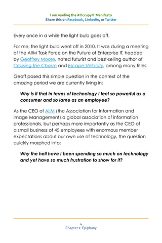 I am reading the #OccupyIT Manifesto
               Share this on Facebook, LinkedIn, or Twitter



Every once in a while the light bulb goes off.

For me, the light bulb went off in 2010. It was during a meeting
of the AIIM Task Force on the Future of Enterprise IT, headed
by Geoffrey Moore, noted futurist and best-selling author of
Crossing the Chasm and Escape Velocity, among many titles.

Geoff posed this simple question in the context of the
amazing period we are currently living in:

   Why is it that in terms of technology I feel so powerful as a
   consumer and so lame as an employee?

As the CEO of AIIM (the Association for Information and
Image Management) a global association of information
professionals, but perhaps more importantly as the CEO of
a small business of 45 employees with enormous member
expectations about our own use of technology, the question
quickly morphed into:

   Why the hell have I been spending so much on technology
   and yet have so much frustration to show for it?




                                    4
                           Chapter 1: Epiphany
 
