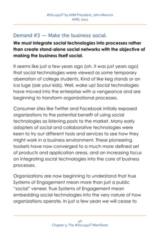 #OccupyIT by AIIM President, John Mancini
                               AIIM, 2012



Demand #3 — Make the business social.
We must integrate social technologies into processes rather
than create stand-alone social networks with the objective of
making the business itself social.

It seems like just a few years ago (oh, it was just years ago)
that social technologies were viewed as some temporary
aberration of college students. Kind of like keg stands or an
ice luge (ask your kids). Well, wake up! Social technologies
have moved into the enterprise with a vengeance and are
beginning to transform organizational processes.

Consumer sites like Twitter and Facebook initially exposed
organizations to the potential benefit of using social
technologies as listening posts to the market. Many early
adopters of social and collaborative technologies were
keen to try out different tools and services to see how they
might work in a business environment. These pioneering
toolsets have now converged to a much more defined set
of products and application areas, and an increasing focus
on integrating social technologies into the core of business
processes.

Organizations are now beginning to understand that true
Systems of Engagement mean more than just a public
“social” veneer. True Systems of Engagement mean
embedding social technologies into the very nature of how
organizations operate. In just a few years we will cease to



                                   40
                   Chapter 5: The #OccupyIT Manifesto
 
