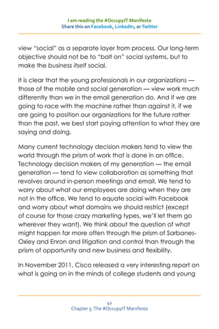 I am reading the #OccupyIT Manifesto
              Share this on Facebook, LinkedIn, or Twitter



view “social” as a separate layer from process. Our long-term
objective should not be to “bolt on” social systems, but to
make the business itself social.

It is clear that the young professionals in our organizations —
those of the mobile and social generation — view work much
differently than we in the email generation do. And if we are
going to race with the machine rather than against it, if we
are going to position our organizations for the future rather
than the past, we best start paying attention to what they are
saying and doing.

Many current technology decision makers tend to view the
world through the prism of work that is done in an office.
Technology decision makers of my generation — the email
generation — tend to view collaboration as something that
revolves around in-person meetings and email. We tend to
worry about what our employees are doing when they are
not in the office. We tend to equate social with Facebook
and worry about what domains we should restrict (except
of course for those crazy marketing types, we’ll let them go
wherever they want). We think about the question of what
might happen far more often through the prism of Sarbanes-
Oxley and Enron and litigation and control than through the
prism of opportunity and new business and flexibility.

In November 2011, Cisco released a very interesting report on
what is going on in the minds of college students and young



                                  41
                  Chapter 5: The #OccupyIT Manifesto
 