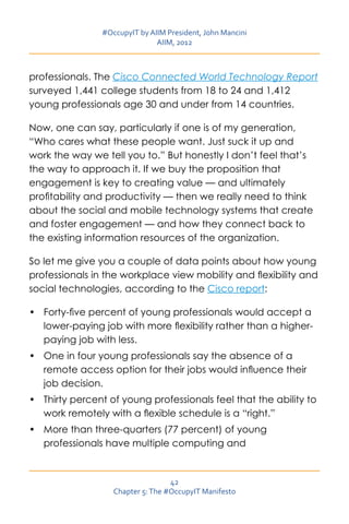 #OccupyIT by AIIM President, John Mancini
                               AIIM, 2012



professionals. The Cisco Connected World Technology Report
surveyed 1,441 college students from 18 to 24 and 1,412
young professionals age 30 and under from 14 countries.

Now, one can say, particularly if one is of my generation,
“Who cares what these people want. Just suck it up and
work the way we tell you to.” But honestly I don’t feel that’s
the way to approach it. If we buy the proposition that
engagement is key to creating value — and ultimately
profitability and productivity — then we really need to think
about the social and mobile technology systems that create
and foster engagement — and how they connect back to
the existing information resources of the organization.

So let me give you a couple of data points about how young
professionals in the workplace view mobility and flexibility and
social technologies, according to the Cisco report:

•	 Forty-five percent of young professionals would accept a
   lower-paying job with more flexibility rather than a higher-
   paying job with less.
•	 One in four young professionals say the absence of a
   remote access option for their jobs would influence their
   job decision.
•	 Thirty percent of young professionals feel that the ability to
   work remotely with a flexible schedule is a “right.”
•	 More than three-quarters (77 percent) of young
   professionals have multiple computing and


                                   42
                   Chapter 5: The #OccupyIT Manifesto
 