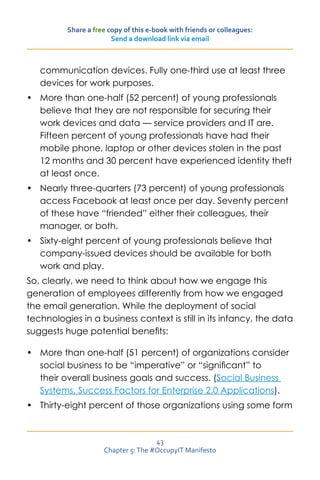 Share a free copy of this e-book with friends or colleagues:
                        Send a download link via email



   communication devices. Fully one-third use at least three
   devices for work purposes.
•	 More than one-half (52 percent) of young professionals
   believe that they are not responsible for securing their
   work devices and data — service providers and IT are.
   Fifteen percent of young professionals have had their
   mobile phone, laptop or other devices stolen in the past
   12 months and 30 percent have experienced identity theft
   at least once.
•	 Nearly three-quarters (73 percent) of young professionals
   access Facebook at least once per day. Seventy percent
   of these have “friended” either their colleagues, their
   manager, or both.
•	 Sixty-eight percent of young professionals believe that
   company-issued devices should be available for both
   work and play.
So, clearly, we need to think about how we engage this
generation of employees differently from how we engaged
the email generation. While the deployment of social
technologies in a business context is still in its infancy, the data
suggests huge potential benefits:

•	 More than one-half (51 percent) of organizations consider
   social business to be “imperative” or “significant” to
   their overall business goals and success. (Social Business
   Systems, Success Factors for Enterprise 2.0 Applications).
•	 Thirty-eight percent of those organizations using some form



                                     43
                     Chapter 5: The #OccupyIT Manifesto
 