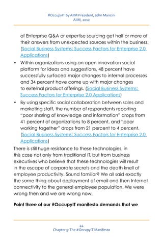 #OccupyIT by AIIM President, John Mancini
                               AIIM, 2012



   of Enterprise QA or expertise sourcing get half or more of
   their answers from unexpected sources within the business.
   (Social Business Systems: Success Factors for Enterprise 2.0
   Applications)
•	 Within organizations using an open innovation social
   platform for ideas and suggestions, 48 percent have
   successfully surfaced major changes to internal processes
   and 34 percent have come up with major changes
   to external product offerings. (Social Business Systems:
   Success Factors for Enterprise 2.0 Applications)
•	 By using specific social collaboration between sales and
   marketing staff, the number of respondents reporting
   “poor sharing of knowledge and information” drops from
   41 percent of organizations to 8 percent, and “poor
   working together” drops from 21 percent to 4 percent.
   (Social Business Systems: Success Factors for Enterprise 2.0
   Applications)
There is still huge resistance to these technologies, in
this case not only from traditional IT, but from business
executives who believe that these technologies will result
in the escape of corporate secrets and the death knell of
employee productivity. Sound familiar? We all said exactly
the same thing about deployment of email and then Internet
connectivity to the general employee population. We were
wrong then and we are wrong now.

Point three of our #OccupyIT manifesto demands that we



                                   44
                   Chapter 5: The #OccupyIT Manifesto
 