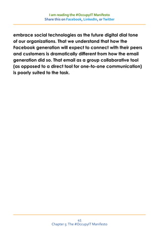 I am reading the #OccupyIT Manifesto
              Share this on Facebook, LinkedIn, or Twitter



embrace social technologies as the future digital dial tone
of our organizations. That we understand that how the
Facebook generation will expect to connect with their peers
and customers is dramatically different from how the email
generation did so. That email as a group collaborative tool
(as opposed to a direct tool for one-to-one communication)
is poorly suited to the task.




                                  45
                  Chapter 5: The #OccupyIT Manifesto
 