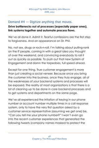 #OccupyIT by AIIM President, John Mancini
                               AIIM, 2012



Demand #4 — Digitize anything that moves.
Drive bottlenecks out of processes (especially paper ones),
link systems together and automate process flows.

We’ve all done it. Admit it. Tearful confessions are the first step
to forgiveness. And an appearance on Dr. Phil.

No, not sex, drugs or rock-n-roll. I’m talking about pulling rank
on the IT people, coming in with a great idea you thought
of over the weekend, and convincing everybody to roll it
out as quickly as possible. To push out that new System of
Engagement and damn the torpedoes, full speed ahead.

Except for one thing. True customer engagement is more
than just creating a social veneer. Because once you bring
the customer into the business, once they truly engage, all of
the weaknesses of your backend systems and processes will
be exposed. The reality of most organizations is that there is a
lot of cleaning up to be done in core backend processes and
to get systems and departments on the same page.

We’ve all experienced the irritation of keying in our phone
number or account number multiple times in a call response
system, only to have the very first question asked by a
customer service representative (assuming we get one) be,
“Can you tell me your phone number?” I won’t even go
into the recent customer experiences that generated the
following tweets (company names masked to protect the



                                   46
                   Chapter 5: The #OccupyIT Manifesto
 