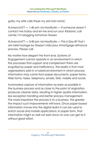 I am reading the #OccupyIT Manifesto
               Share this on Facebook, LinkedIn, or Twitter



guilty; my wife calls these my old man rants):

@Jmancini77 — 1:40 pm via HootSuite — If someone doesn’t
contact me today and let me end run your #Satanic call
center, I’m blogging tomorrow @xxxxx

@Jmancini77 — 3:40 pm via HootSuite — This is Day 87 that I
am held hostage by @xxxxx’s ridiculous #mortgage refinance
process. Please call.

No matter how elegant the front end, Systems of
Engagement cannot operate in an environment in which
the processes that support and complement them are
engulfed by paper and inefficiency. The reality is that most
organizations exist in a hybrid environment in which process
information may come from paper documents, paper forms,
Web forms, faxes, telephony, emails, SMS, mobile and social.

Automated capture of information as early as possible in
the business process and as close to the point of origination
produces cleaner data, resulting in higher quality information,
less exception handling and better process management.
The more important the process is to a business, the greater
the impact such improvements will have. Once paper-based
information moves into the digital realm it can be used to
enrich social and mobile applications. In paper form, that
information might as well not exist since no one can get to it
without great effort.




                                   47
                   Chapter 5: The #OccupyIT Manifesto
 