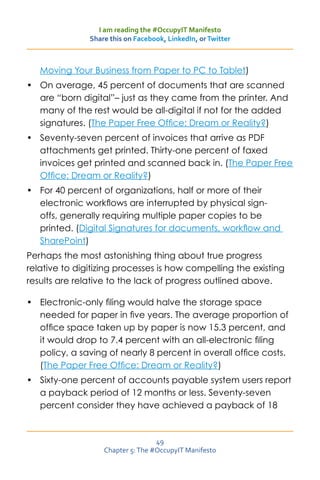 I am reading the #OccupyIT Manifesto
               Share this on Facebook, LinkedIn, or Twitter



   Moving Your Business from Paper to PC to Tablet)
•	 On average, 45 percent of documents that are scanned
   are “born digital”– just as they came from the printer. And
   many of the rest would be all-digital if not for the added
   signatures. (The Paper Free Office: Dream or Reality?)
•	 Seventy-seven percent of invoices that arrive as PDF
   attachments get printed. Thirty-one percent of faxed
   invoices get printed and scanned back in. (The Paper Free
   Office: Dream or Reality?)
•	 For 40 percent of organizations, half or more of their
   electronic workflows are interrupted by physical sign-
   offs, generally requiring multiple paper copies to be
   printed. (Digital Signatures for documents, workflow and
   SharePoint)
Perhaps the most astonishing thing about true progress
relative to digitizing processes is how compelling the existing
results are relative to the lack of progress outlined above.

•	 Electronic-only filing would halve the storage space
   needed for paper in five years. The average proportion of
   office space taken up by paper is now 15.3 percent, and
   it would drop to 7.4 percent with an all-electronic filing
   policy, a saving of nearly 8 percent in overall office costs.
   (The Paper Free Office: Dream or Reality?)
•	 Sixty-one percent of accounts payable system users report
   a payback period of 12 months or less. Seventy-seven
   percent consider they have achieved a payback of 18



                                   49
                   Chapter 5: The #OccupyIT Manifesto
 