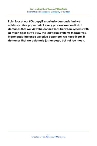 I am reading the #OccupyIT Manifesto
             Share this on Facebook, LinkedIn, or Twitter



Point four of our #OccupyIT manifesto demands that we
ruthlessly drive paper out of every process we can find. It
demands that we view the connections between systems with
as much rigor as we view the individual systems themselves.
It demands that once we drive paper out, we keep it out. It
demands that we automate just enough, but not too much.




                                 51
                 Chapter 5: The #OccupyIT Manifesto
 