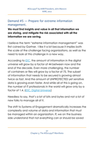 #OccupyIT by AIIM President, John Mancini
                               AIIM, 2012



Demand #5 — Prepare for extreme information
management.
We must find insights and value in all that information we
are storing, and mitigate the risk associated with all the
information we are saving.

I believe the term “extreme information management” was
first coined by Gartner. I like it a lot because it implies both
the scale of the challenge facing organizations, as well as the
need to look at this challenge in a new way.

According to IDC, the amount of information in the digital
universe will grow by a factor of 44 between now and the
end of the decade. Even more challenging, the number
of containers or files will grow by a factor of 75. The subset
of information that needs to be secured is growing almost
twice as fast. And the amount of UNPROTECTED yet sensitive
data is growing even faster. And while all of this is going on,
the number of IT professionals in the world will grow only by a
factor of 1.4. (IDC, Digital Universe)

Needless to say, that’s a lot of bits and bytes and not a lot of
new folks to manage all of it.

The shift to Systems of Engagement dramatically increases the
complexity and volume of data and information that must
be managed within an organization. IT, we on the business
side understand that not everything can or should be saved



                                   52
                   Chapter 5: The #OccupyIT Manifesto
 