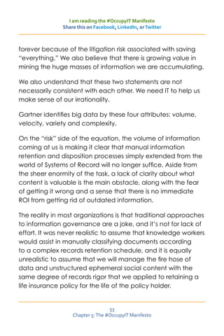 I am reading the #OccupyIT Manifesto
               Share this on Facebook, LinkedIn, or Twitter



forever because of the litigation risk associated with saving
“everything.” We also believe that there is growing value in
mining the huge masses of information we are accumulating.

We also understand that these two statements are not
necessarily consistent with each other. We need IT to help us
make sense of our irrationality.

Gartner identifies big data by these four attributes: volume,
velocity, variety and complexity.

On the “risk” side of the equation, the volume of information
coming at us is making it clear that manual information
retention and disposition processes simply extended from the
world of Systems of Record will no longer suffice. Aside from
the sheer enormity of the task, a lack of clarity about what
content is valuable is the main obstacle, along with the fear
of getting it wrong and a sense that there is no immediate
ROI from getting rid of outdated information.

The reality in most organizations is that traditional approaches
to information governance are a joke, and it’s not for lack of
effort. It was never realistic to assume that knowledge workers
would assist in manually classifying documents according
to a complex records retention schedule, and it is equally
unrealistic to assume that we will manage the fire hose of
data and unstructured ephemeral social content with the
same degree of records rigor that we applied to retaining a
life insurance policy for the life of the policy holder.


                                   53
                   Chapter 5: The #OccupyIT Manifesto
 