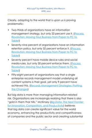 #OccupyIT by AIIM President, John Mancini
                               AIIM, 2012



Clearly, adapting to the world that is upon us is proving
problematic:

•	 Two-thirds of organizations have an information
   management strategy, but only 22 percent use it. (Process
   Revolution: Moving Your Business from Paper to PC to
   Tablet)
•	 Seventy-nine percent of organizations have an information
   retention policy, but only 32 percent enforce it. (Process
   Revolution: Moving Your Business from Paper to PC to
   Tablet)
•	 Seventy percent have mobile device rules and social
   media rules, but only 30 percent enforce them. (Process
   Revolution: Moving Your Business from Paper to PC to
   Tablet)
•	 Fifty-eight percent of organizations say that a single
   enterprise records management model underlying all
   content systems is their goal, yet only 9 percent have
   achieved this. (Records Management Strategies: Plotting
   the Changes)

But big data is more than managing information-related
risk. Organizations are increasingly realizing that there is also
“gold in them thar hills.” McKinsey (Big Data: The Next Frontier
for Innovation, Competition, and Productivity) believes
that big data can create significant value for the world
economy, enhancing the productivity and competitiveness
of companies and the public sector and creating substantial



                                   54
                   Chapter 5: The #OccupyIT Manifesto
 