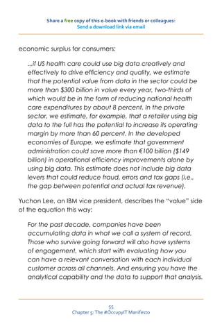 Share a free copy of this e-book with friends or colleagues:
                       Send a download link via email



economic surplus for consumers:

   ...if US health care could use big data creatively and
   effectively to drive efficiency and quality, we estimate
   that the potential value from data in the sector could be
   more than $300 billion in value every year, two-thirds of
   which would be in the form of reducing national health
   care expenditures by about 8 percent. In the private
   sector, we estimate, for example, that a retailer using big
   data to the full has the potential to increase its operating
   margin by more than 60 percent. In the developed
   economies of Europe, we estimate that government
   administration could save more than €100 billion ($149
   billion) in operational efficiency improvements alone by
   using big data. This estimate does not include big data
   levers that could reduce fraud, errors and tax gaps (i.e.,
   the gap between potential and actual tax revenue).

Yuchon Lee, an IBM vice president, describes the “value” side
of the equation this way:

   For the past decade, companies have been
   accumulating data in what we call a system of record.
   Those who survive going forward will also have systems
   of engagement, which start with evaluating how you
   can have a relevant conversation with each individual
   customer across all channels. And ensuring you have the
   analytical capability and the data to support that analysis.



                                    55
                    Chapter 5: The #OccupyIT Manifesto
 