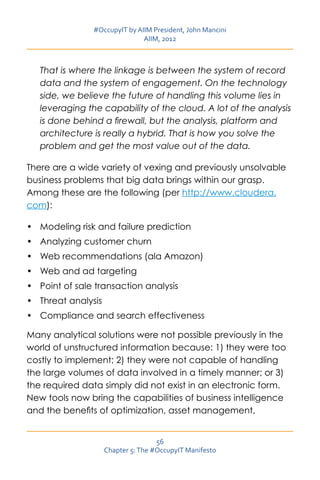 #OccupyIT by AIIM President, John Mancini
                               AIIM, 2012



   That is where the linkage is between the system of record
   data and the system of engagement. On the technology
   side, we believe the future of handling this volume lies in
   leveraging the capability of the cloud. A lot of the analysis
   is done behind a firewall, but the analysis, platform and
   architecture is really a hybrid. That is how you solve the
   problem and get the most value out of the data.

There are a wide variety of vexing and previously unsolvable
business problems that big data brings within our grasp.
Among these are the following (per http://www.cloudera.
com):

•	 Modeling risk and failure prediction	
•	 Analyzing customer churn	
•	 Web recommendations (ala Amazon)
•	 Web and ad targeting
•	 Point of sale transaction analysis
•	 Threat analysis
•	 Compliance and search effectiveness

Many analytical solutions were not possible previously in the
world of unstructured information because: 1) they were too
costly to implement; 2) they were not capable of handling
the large volumes of data involved in a timely manner; or 3)
the required data simply did not exist in an electronic form.
New tools now bring the capabilities of business intelligence
and the benefits of optimization, asset management,


                                     56
                     Chapter 5: The #OccupyIT Manifesto
 