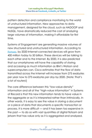I am reading the #OccupyIT Manifesto
                Share this on Facebook, LinkedIn, or Twitter



pattern detection and compliance monitoring to the world
of unstructured information. New approaches to data
management, designed for the cloud, such as HADOOP and
NoSQL, have dramatically reduced the cost of analyzing
large volumes of information, making it affordable for first
time.

Systems of Engagement are generating massive volumes of

Fortune, by 2020 Internet-connected devices will grow from
new structured and unstructured information. According to

400 million today to 50 billion. These devices will be talking to
each other and to the Internet. By 2020, it is also predicted
that our smartphones will have the capability of storing
and accessing as much information as IBM’s Watson and
supercomputers can. Cisco estimates that the flow of data
transmitted across the Internet will increase from 275 exabytes
per year now to 275 exabytes per day by 2020. [Note: That’s
a lot of routers!]

The core difference between this “low-value-density”
information and all of the “high-value information” in Systems
of Record is that this new information tends to have value in
the aggregate or as it is interpreted rather than intrinsically. In
other words, it is easy to see the value in storing a document
or a piece of data that documents a specific transaction or
process. It is more difficult — and it has been too expensive in
the past — to do so with vast quantities of digital flotsam and
jetsam that has value only as it is aggregated and analyzed.



                                    57
                    Chapter 5: The #OccupyIT Manifesto
 
