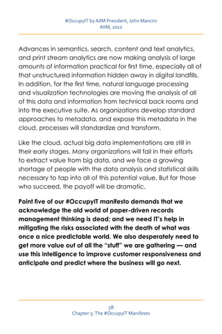#OccupyIT by AIIM President, John Mancini
                               AIIM, 2012



Advances in semantics, search, content and text analytics,
and print stream analytics are now making analysis of large
amounts of information practical for first time, especially all of
that unstructured information hidden away in digital landfills.
In addition, for the first time, natural language processing
and visualization technologies are moving the analysis of all
of this data and information from technical back rooms and
into the executive suite. As organizations develop standard
approaches to metadata, and expose this metadata in the
cloud, processes will standardize and transform.

Like the cloud, actual big data implementations are still in
their early stages. Many organizations will fail in their efforts
to extract value from big data, and we face a growing
shortage of people with the data analysis and statistical skills
necessary to tap into all of this potential value. But for those
who succeed, the payoff will be dramatic.

Point five of our #OccupyIT manifesto demands that we
acknowledge the old world of paper-driven records
management thinking is dead; and we need IT’s help in
mitigating the risks associated with the death of what was
once a nice predictable world. We also desperately need to
get more value out of all the “stuff” we are gathering — and
use this intelligence to improve customer responsiveness and
anticipate and predict where the business will go next.




                                   58
                   Chapter 5: The #OccupyIT Manifesto
 