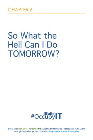 CHAPTER 6




So What the
Hell Can I Do
TOMORROW?




Enter code OCCUPYIT for 20% off the Certified Information Professional (CIP) Exam
      through December 31, 2012. Enroll at: http://www.prometric.com/aiim
 